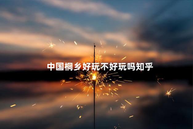 中国桐乡好玩不好玩吗知乎