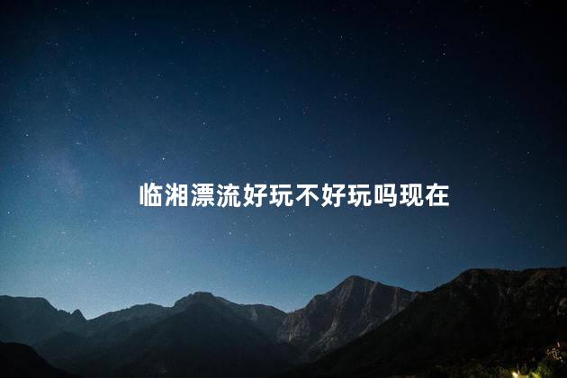 临湘漂流好玩不好玩吗现在