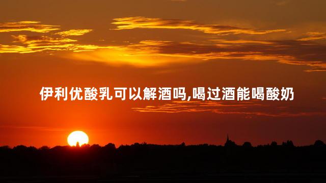 伊利优酸乳可以解酒吗，喝过酒能喝酸奶吗