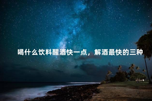 喝什么饮料醒酒快一点，解酒最快的三种饮料