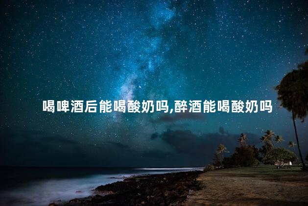 喝啤酒后能喝酸奶吗，醉酒能喝酸奶吗