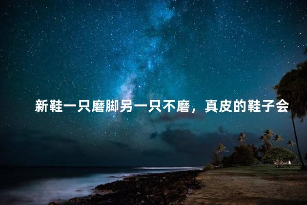 新鞋一只磨脚另一只不磨，真皮的鞋子会磨脚吗