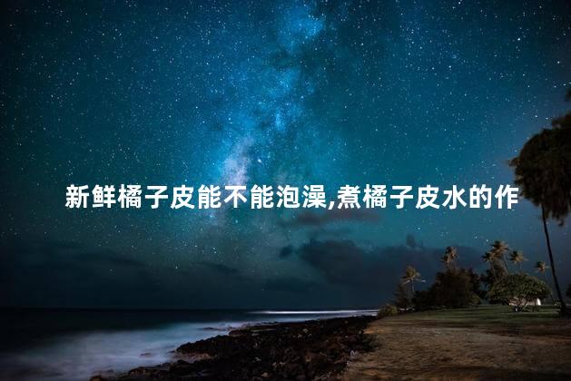 新鲜橘子皮能不能泡澡，煮橘子皮水的作用与功效