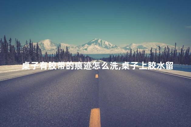 桌子有胶带的痕迹怎么洗，桌子上胶水留下的胶痕怎么去除