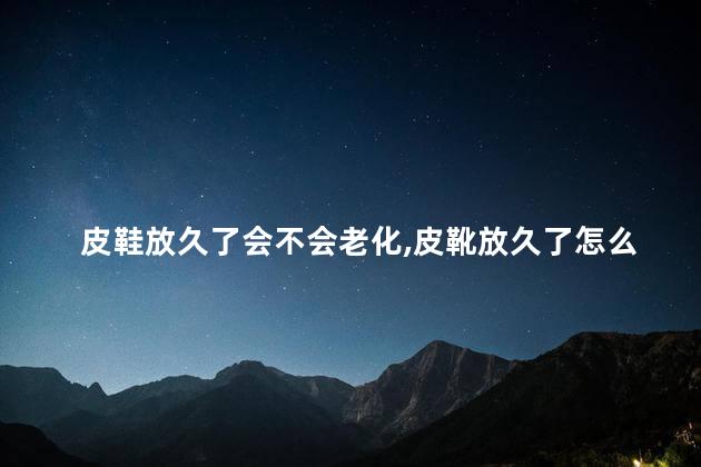皮鞋放久了会不会老化，皮靴放久了怎么处理