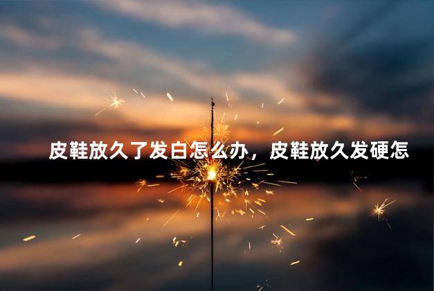 皮鞋放久了发白怎么办，皮鞋放久发硬怎么处理