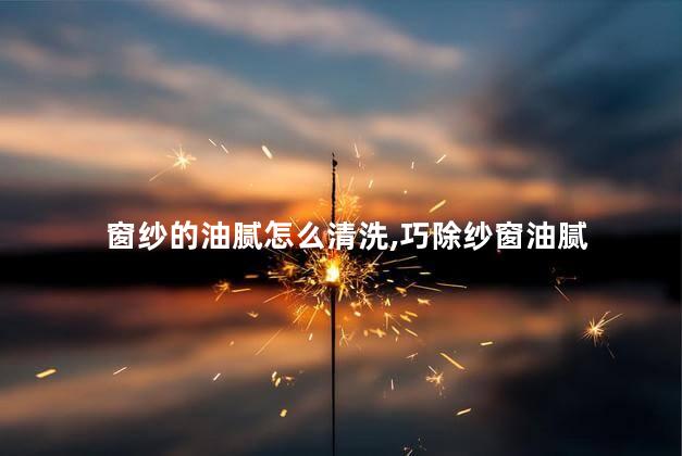 窗纱的油腻怎么清洗，巧除纱窗油腻