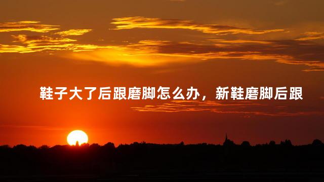 鞋子大了后跟磨脚怎么办，新鞋磨脚后跟怎么办